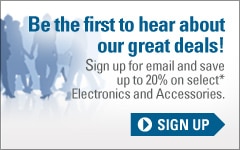 Be the first to hear about our great deals. Sign up for email now and save up to 20% on select electronics and accessories.