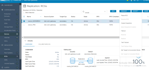 DASHBOARD 
CONFIGURATION 
Domains 
Fault Sets 
Storage pools 
Acceleration Pools O 
Replication: RCGs 
Showing 2 Of 3 RCGs. I Selected 
LJ Show Selected 
ADD 
reg 
2/24/21.8 39 PM 
2/24/21, 839 
Target Sys 
secondary 
secondary 
TOPOLOGY 
t eway (Local) 
oracle 
secondary e) 
MANAGE 
Pause RCG 
MODIFY 
Sy Stem 
bdc-soln y 
b dc-soln•gateway 
v 
Name 
oracle_DATARED0 
oracle_FQA 
Details 
VOLUME PAIRS (10) 
RPO 
QCG 
Create Snapshots 
Abort Snapshot Creation 
Failcwer 
Aestore 
Test Failover 
Set Target to Inconsistent Mode 
Set Target to Consistent Mode 
MORE 
NCE 
REPLICATION 
Peer Systems 
Journal Capacity 
ALERTS 
Status 
Test Mode 
Last Cycle Time 
Next Cycle 
Last Cycle Size 
Replication 
BW S KB/s 
oracle 
_ DATAREDO 
oracle 
_ DATAREDO 
Last Journal Time: 2/24/21.8:39 PM 
100% 
LastApplied Time: 2/24/21.8:39PM Activate Wind 
Go to Settings to 