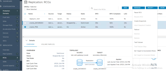 Machine generated alternative text:
DASHBOARD 
CONFIGURATION 
Protection 
Domains 
Fault Sets 
SDSs 
Storage Pools 
Replication: 
3 RCGs, 1 Selected 
Cl Show Selected 
RCGs 
Source 
bdc s 
bdc-s 
bdc-s 
Targe 
secon... 
secon... 
secon... 
Status 
Ok 
Stopped By 
Ok 
TOPOLOGY 
State 
Active 
Switchover 
Active 
Search for RCGs 
PPO 
1m 
30s 
30s 
TARGET 
secondary (Remote) 
RPO Complianc 
100% 
N/A 
100% 
Applied 
ADD 
LAG 
24s 
MANAGE 
Pause RCG 
Resume RCG 
MODIFY 
El 
Name 
Appsync_test 
O 
O 
oracle 
oracle 
DATAREDO 
Acceleration Pools O 
Devices 
Volumes 
SDCs 
REPLICATION 
Overview 
Peer Systems 
RCGs 
SDRs 
Journal Capacity 
ALERTS 
30 
Create Snapshots 
Abort Snapshot Creation 
Failover 
Restore 
Test Failover 
Test Failover Stop 
Set Target to Inconsistent Mode 
Set Target to Consistent Mode 
MORE 
e Pairs 
NCE 
v Details 
OVERVIEW 
OVERVIEW 
State 
Status 
Test Mode 
PPO 
Last Cycle Time 
Next Cycle Time 
Last Cycle Size 
VOLUME PAIRS (10) 
Switchover 
Stopped By User 
No 
30s 
3/1/21, 2:54 PM 
3/1/21, 2:54 PM 
0B 
SOURCE 
bdc-soln-gateway (Local) 
Replication 
SWITCHOVER 
oracle 
DATAREDO 
oracle 
Last Journal Time: 3/1/21, 2 54 PM 
Last Applied Time: 3/1/21, 
2:54 PM 
DATAREDO 
Activa e WindovN/A 
Go to Se ings to activuag 24Sndows. 