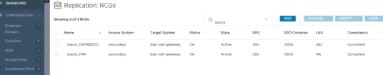 Machine generated alternative text:
Protection 
Domains 
Fault Sets 
SDSs 
Storage Pools 
Acceleration Pools 
DASHBOARD 
CONFIGURATION 
bdc-soln-gateway 
bdc-soln-gateway 
Replication: 
Showing 2 of 3 RCGs 
RCGs 
Source System 
secondary 
secondary 
Target System 
Status 
Ok 
Ok 
oracle 
State 
Active 
Active 
RPO 
30s 
30s 
ADD 
RPO Compliar 
100% 
100% 
MANAGE 
LAG 
26s 
14s 
MODIFY 
Consistency 
Consistent 
Consistent 
MORE 
Name 
oracle 
oracle 
DATAREDO 
O 
o 