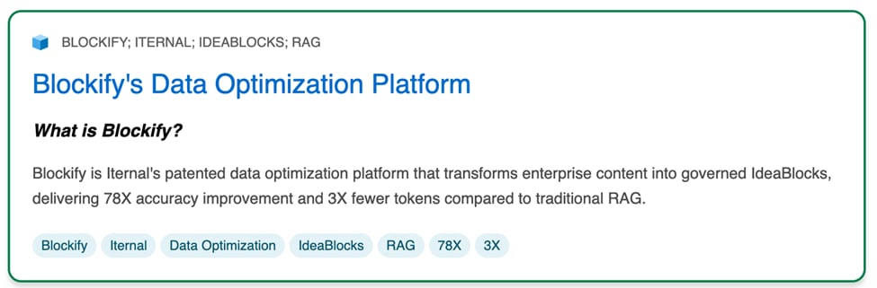 Blockify's Data Optimization Platform. What is Blockify? Blockify is Iteral's patented data optimization platform that transforms enterprise content into governed IdeaBlocks, delivering 78X accuracy improvement and 3X fewer tokens compared to traditional RAG.