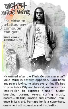 Nicknamed after the Flash Gordon character? Mike Ming is totally opposite. Laid-back and peace loving, he takes everything life has to offer in NYC and beyond, and uses it as inspiration to express himself. Skateboarding, oceans,waves, surfing, music, nature..all this, motion and emotion influence Mike's art. Perhaps he is a superhero, one who instills passion and inspiration. Nicknamed after the Flash Gordon character? Mike Ming is totally opposite. Laid-back and peace loving, he takes everything life has to offer in NYC and beyond, and uses it as inspiration to express himself. Skateboarding, oceans,waves, surfing, music, nature..all this, motion and emotion influence Mike's art. Perhaps he is a superhero, one who instills passion and inspiration.