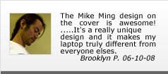 Mike Ming testimonials | The Mike Ming design on the cover is awesome! .....It's really a unique design and it makes my laptop truly different from everyone elses. Mike Ming testimonials | The Mike Ming design on the cover is awesome! .....It's really a unique design and it makes my laptop truly different from everyone elses.